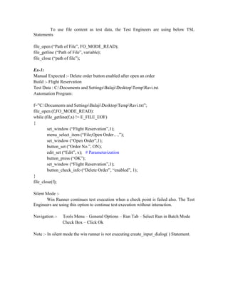 To use file content as test data, the Test Engineers are using below TSL
Statements

file_open (“Path of File”, FO_MODE_READ);
file_getline (“Path of File”, variable);
file_close (“path of file”);

Ex-1:
Manual Expected :- Delete order button enabled after open an order
Build :- Flight Reservation
Test Data : C:Documents and SettingsBalajiDesktopTempRavi.txt
Automation Program:

f=”C:Documents and SettingsBalajiDesktopTempRavi.txt”;
file_open (f,FO_MODE_READ):
while (file_getline(f,x) != E_FILE_EOF)
{
        set_window (“Flight Reservation”,1);
        menu_select_item (“File;Open Order….”);
        set_window (“Open Order”,1);
        button_set (“Order No.”, ON);
        edit_set (“Edit”, x); # Parameterization
        button_press (“OK”);
        set_window (“Flight Reservation”,1);
        button_check_info (“Delete Order”, “enabled”, 1);
}
file_close(f);

Silent Mode :-
       Win Runner continues test execution when a check point is failed also. The Test
Engineers are using this option to continue test execution without interaction.

Navigation :-   Tools Menu – General Options – Run Tab – Select Run in Batch Mode
                Check Box – Click Ok

Note :- In silent mode the win runner is not executing create_input_dialog( ) Statement.
 