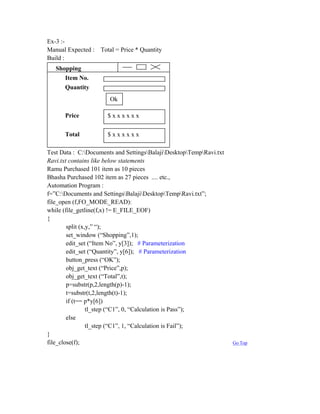 Ex-3 :-
Manual Expected : Total = Price * Quantity
Build :
   Shopping
      Item No.
      Quantity
                       Ok

      Price           $xxxxxx

      Total           $xxxxxx

Test Data : C:Documents and SettingsBalajiDesktopTempRavi.txt
Ravi.txt contains like below statements
Ramu Purchased 101 item as 10 pieces
Bhasha Purchased 102 item as 27 pieces .... etc.,
Automation Program :
f=”C:Documents and SettingsBalajiDesktopTempRavi.txt”;
file_open (f,FO_MODE_READ):
while (file_getline(f,x) != E_FILE_EOF)
{
        split (x,y,” “);
        set_window (“Shopping”,1);
        edit_set (“Item No”, y[3]); # Parameterization
        edit_set (“Quantity”, y[6]); # Parameterization
        button_press (“OK”);
        obj_get_text (“Price”,p);
        obj_get_text (“Total”,t);
        p=substr(p,2,length(p)-1);
        t=substr(t,2,length(t)-1);
        if (t== p*y[6])
                 tl_step (“C1”, 0, “Calculation is Pass”);
        else
                 tl_step (“C1”, 1, “Calculation is Fail”);
}
file_close(f);                                                       Go Top
 