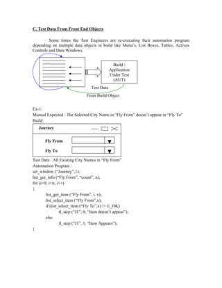C. Test Data From Front End Objects

         Some times the Test Engineers are re-executing their automation program
depending on multiple data objects in build like Menu’s, List Boxes, Tables, Activex
Controls and Data Windows.


                                                 Build /
                                               Application
                                               Under Test
                                                 (AUT)
                                   Test Data
                                From Build Object


Ex-1:
Manual Expected : The Selected City Name in “Fly From” doesn’t appear in “Fly To”
Build:
   Journey


       Fly From

       Fly To

Test Data : All Existing City Names in “Fly From”
Automation Program :
set_window (“Journey”,1);
list_get_info (“Fly From”, “count”, n);
for (i=0; i<n; i++)
{
        list_get_item (“Fly From”, i, x);
        list_select_item (“Fly From”,x);
        if (list_select_item (“Fly To”,x) != E_OK)
                 tl_step (“J1”, 0, “Item doesn’t appear”);
        else
                 tl_step (“J1”, 1, “Item Appears”);
}
 