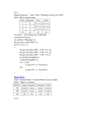 Ex-2 :
Manual Expected : Total = Price * Quantity in every row of bill
Build : Bill is window name
          Sl.No. Quantity      Price       Total
            1         X        $xxxx $xxxx
            2         X        $xxxx $xxxx
            3         X        $xxxx $xxxx
           .etc      .etc       .etc       .etc
Test Data : - All existing rows in Bill table
Automation Program :
set_window (“Shopping”,1);
tbl_get_rows_count (“Bill”, n);
for (i=1; i<n; i++)
{
        tbl_get_cell_data (“Bill”, “#”&i; “#1”, q);
        tbl_get_cell_data (“Bill”, “#”&i; “#2”, p);
        tbl_get_cell_data (“Bill”, “#”&i; “#3”,t);
        p=substr(p,2,length(p)-1);
        t=substr(t,2,length(t)-1);
        if (t == p*q)
                 tl_step (“S1”, 0, “Test Pass”);
        else
                 tl_step (“S1”, 1, “Test Fail”);
}

PRACTICE :
Total = Internal Marks + External Marks of every student
Build : Marks is a window
Roll No. Name Internals Externals            Total
  101       xxxxx     xxxxx       xxxxx      xxxxx
  102       xxxxx     xxxxx       xxxxx      xxxxx
  .etc.      .etc.     .etc.       .etc.      .etc.

Go Top
 