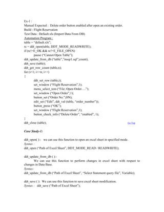 Ex-1 :
Manual Expected : Delete order button enabled after open an existing order.
Build : Flight Reservation
Test Data : Default.xls (Import Data From DB)
Automation Program :
table = “default.xls”;
rc = ddt_open(table, DDT_MODE_READWRITE);
if (rc!=E_OK && rc!=E_FILE_OPEN)
        pause (“Cannot Open Table”);
ddt_update_from_db (“table”,”msqr1.sql”,count);
ddt_save (table);
ddt_get_row_count (table,n);
for (i=1; i<=n; i++)
{
        ddt_set_row (table,i);
        set_window (“Flight Reservation”,1);
        menu_select_tem (“File; Open Order….”);
        set_window (“Open Order”,1);
        button_set (“Order No.”,ON);
        edit_set (“Edit”, ddt_val (table, “order_number”));
        button_press (“OK”);
        set_window (“Flight Reservation”,1);
        button_check_info (“Delete Order”, “enabled”, 1);
}
ddt_close (table);                                                             Go Top


Case Study-1:

ddt_open( ):- we can use this function to open an excel sheet in specified mode.
Syntax :
ddt_open (“Path of Excel Sheet”, DDT_MODE_READ / READWRITE);

ddt_update_from_db ( ):-
       We can use this function to perform changes in excel sheet with respect to
changes in Data Base.
Syntax:
ddt_update_from_db (“Path of Excel Sheet”, “Select Statement query file”, Variable);

ddt_save ( ): We can use this function to save excel sheet modification.
Syntax : ddt_save (“Path of Excel Sheet”);
 