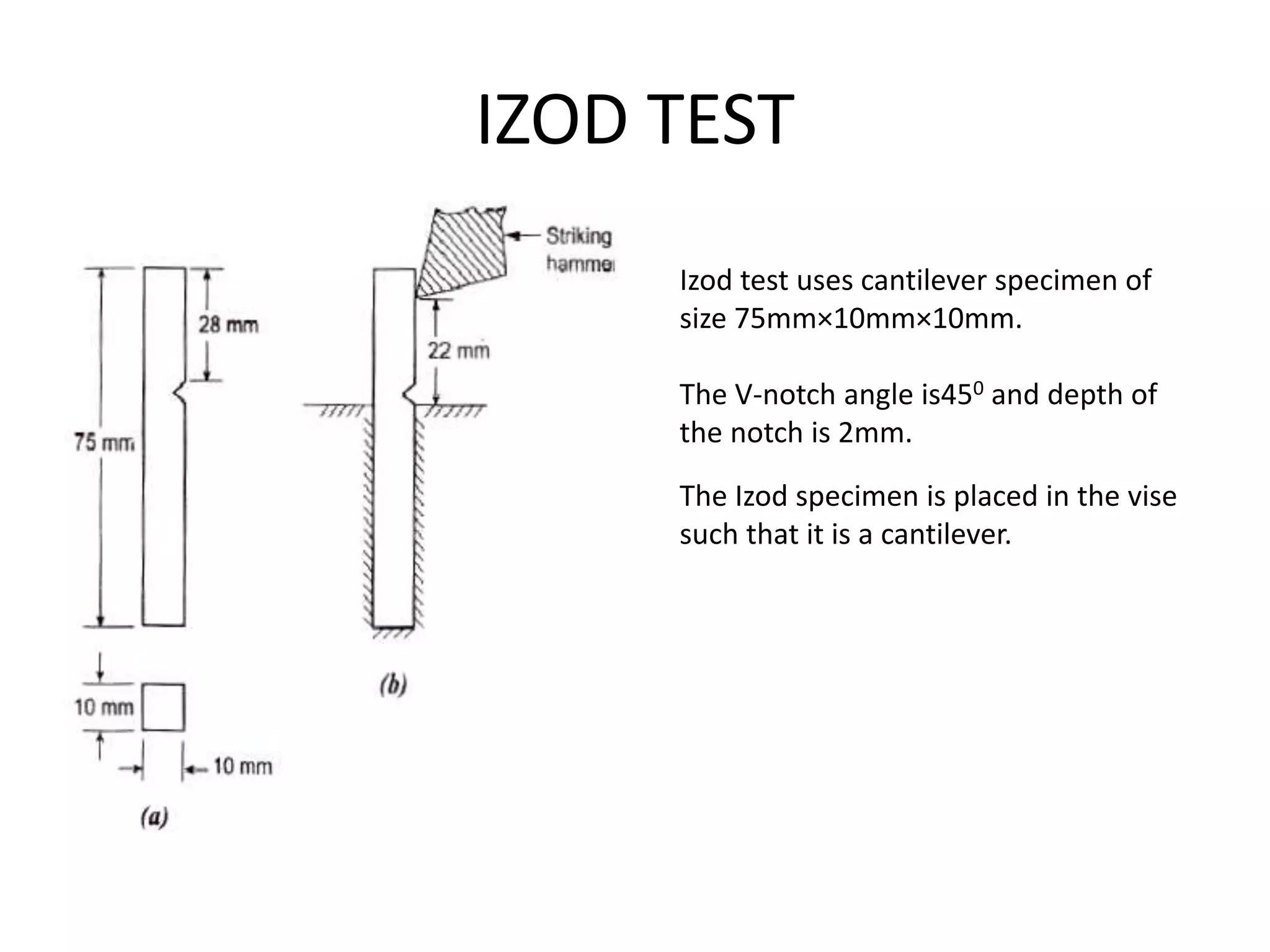 IZOD TEST
Izod test uses cantilever specimen of
size 75mm×10mm×10mm.
The V-notch angle is450 and depth of
the notch is 2mm.
The Izod specimen is placed in the vise
such that it is a cantilever.
 