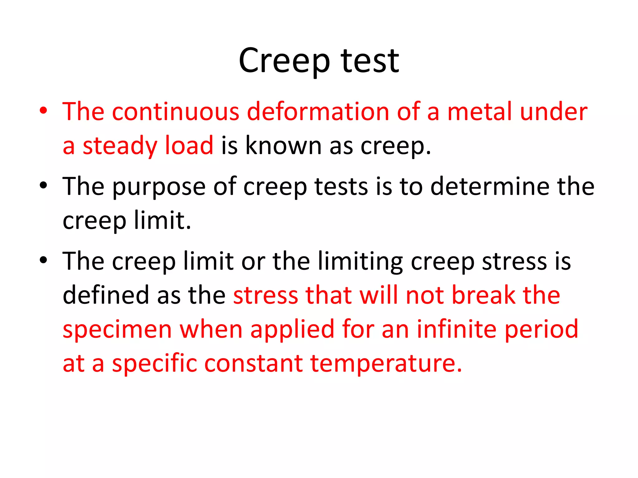 Creep test
• The continuous deformation of a metal under
a steady load is known as creep.
• The purpose of creep tests is to determine the
creep limit.
• The creep limit or the limiting creep stress is
defined as the stress that will not break the
specimen when applied for an infinite period
at a specific constant temperature.
 
