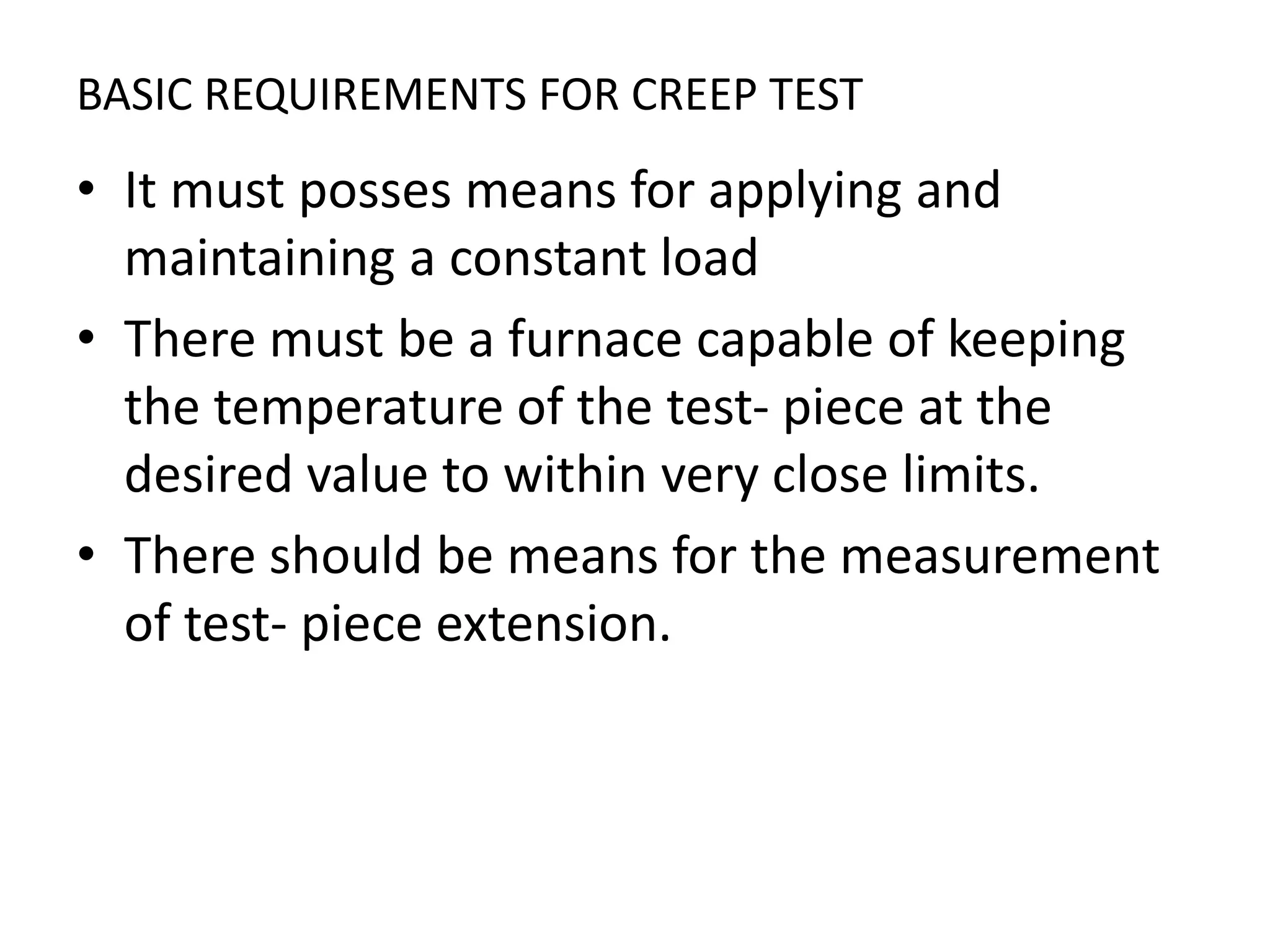 BASIC REQUIREMENTS FOR CREEP TEST
• It must posses means for applying and
maintaining a constant load
• There must be a furnace capable of keeping
the temperature of the test- piece at the
desired value to within very close limits.
• There should be means for the measurement
of test- piece extension.
 
