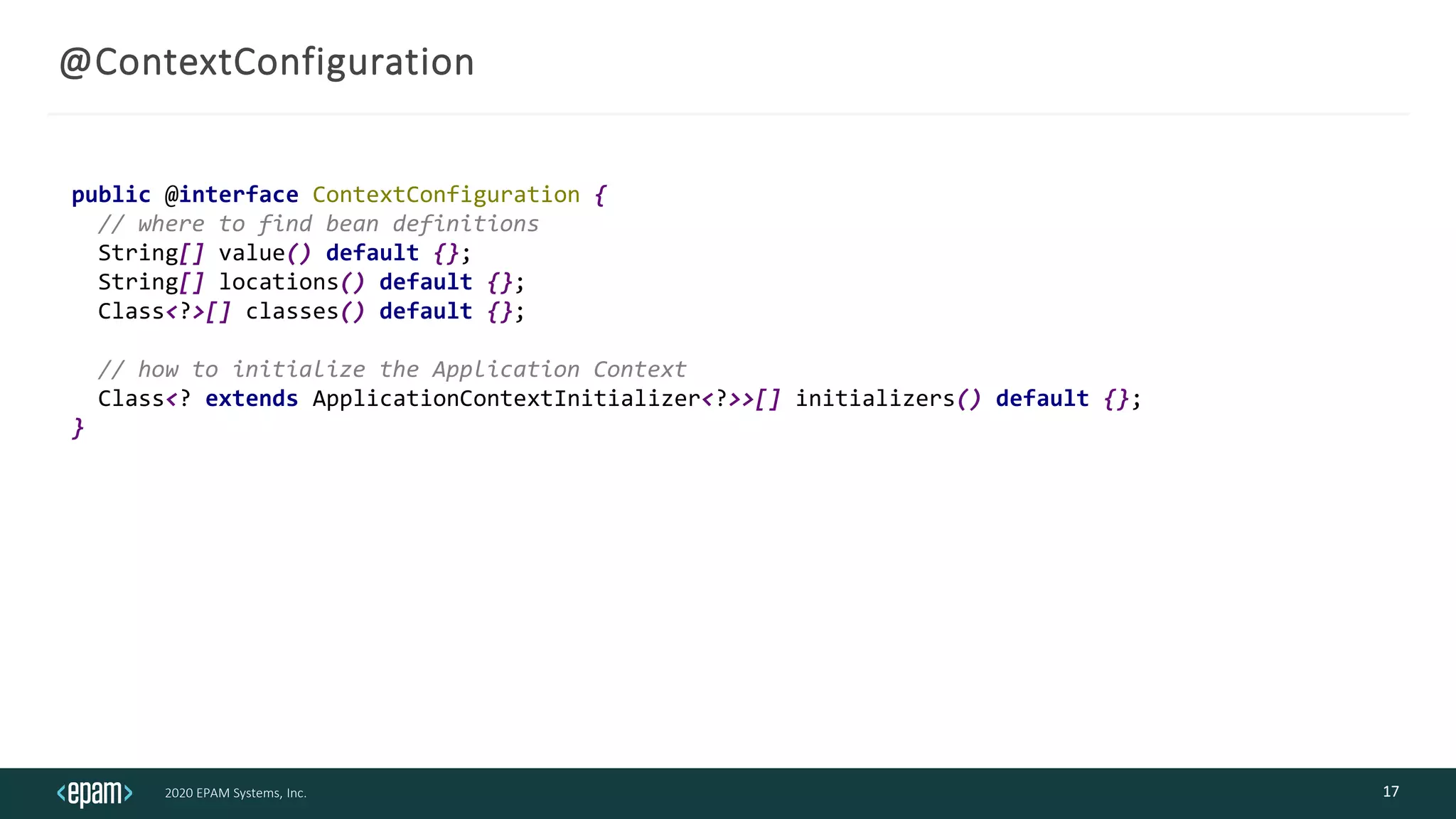 2020 EPAM Systems, Inc.
@ContextConfiguration
17
public @interface ContextConfiguration {
// where to find bean definitions
String[] value() default {};
String[] locations() default {};
Class<?>[] classes() default {};
// how to initialize the Application Context
Class<? extends ApplicationContextInitializer<?>>[] initializers() default {};
}
 