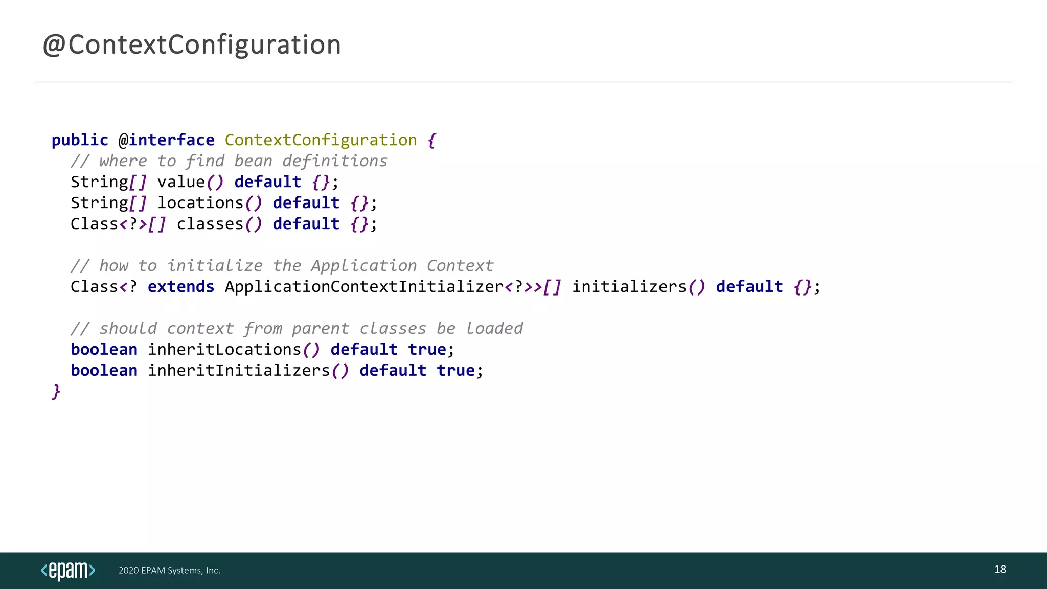 2020 EPAM Systems, Inc.
@ContextConfiguration
18
public @interface ContextConfiguration {
// where to find bean definitions
String[] value() default {};
String[] locations() default {};
Class<?>[] classes() default {};
// how to initialize the Application Context
Class<? extends ApplicationContextInitializer<?>>[] initializers() default {};
// should context from parent classes be loaded
boolean inheritLocations() default true;
boolean inheritInitializers() default true;
}
 