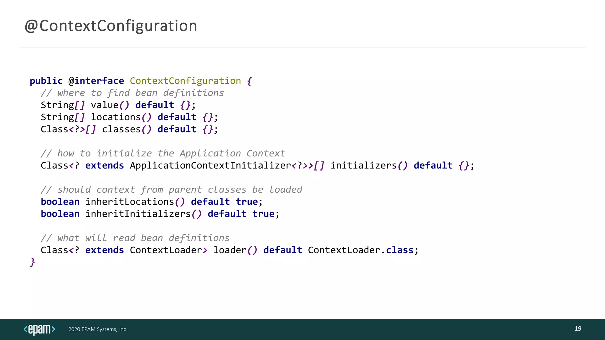 2020 EPAM Systems, Inc.
@ContextConfiguration
19
public @interface ContextConfiguration {
// where to find bean definitions
String[] value() default {};
String[] locations() default {};
Class<?>[] classes() default {};
// how to initialize the Application Context
Class<? extends ApplicationContextInitializer<?>>[] initializers() default {};
// should context from parent classes be loaded
boolean inheritLocations() default true;
boolean inheritInitializers() default true;
// what will read bean definitions
Class<? extends ContextLoader> loader() default ContextLoader.class;
}
 