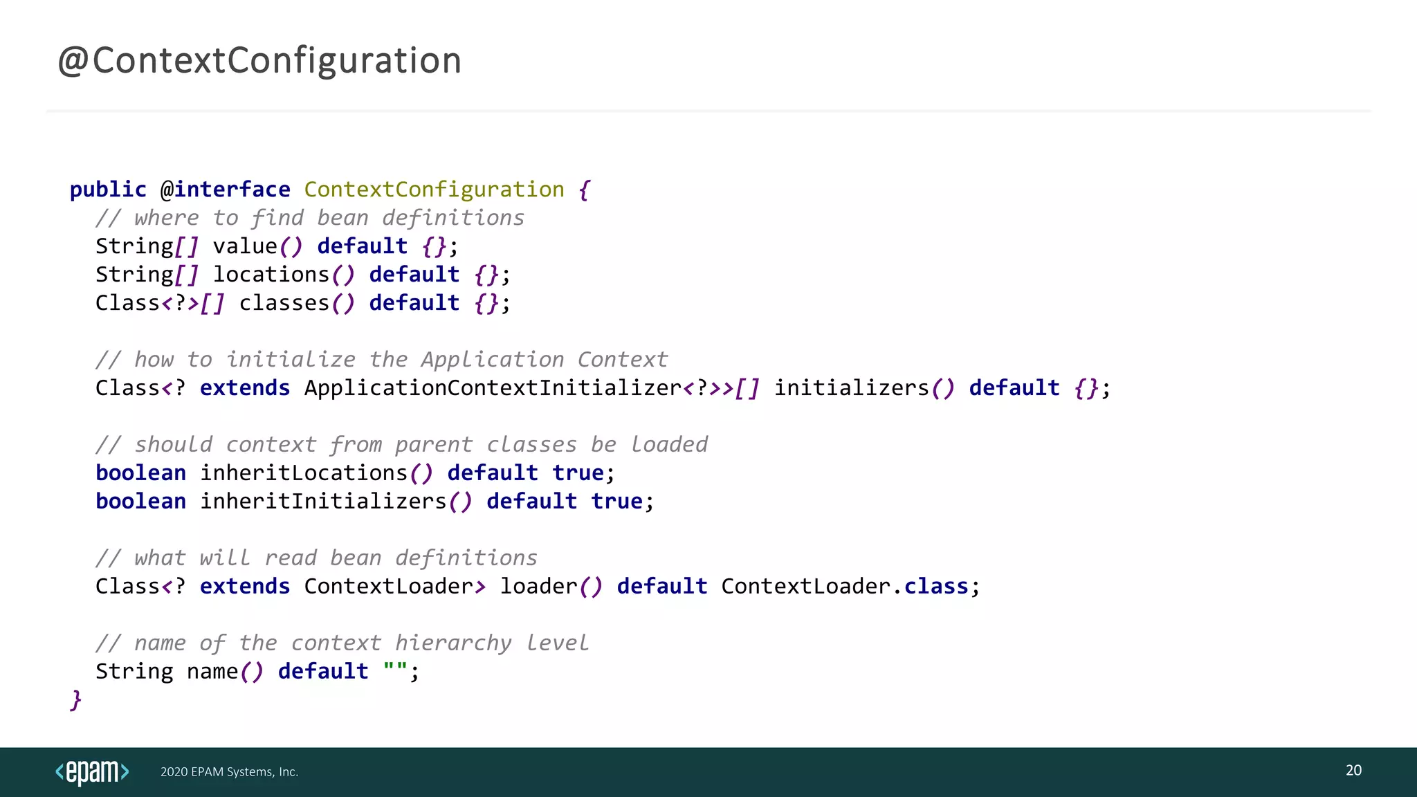 2020 EPAM Systems, Inc.
@ContextConfiguration
20
public @interface ContextConfiguration {
// where to find bean definitions
String[] value() default {};
String[] locations() default {};
Class<?>[] classes() default {};
// how to initialize the Application Context
Class<? extends ApplicationContextInitializer<?>>[] initializers() default {};
// should context from parent classes be loaded
boolean inheritLocations() default true;
boolean inheritInitializers() default true;
// what will read bean definitions
Class<? extends ContextLoader> loader() default ContextLoader.class;
// name of the context hierarchy level
String name() default "";
}
 