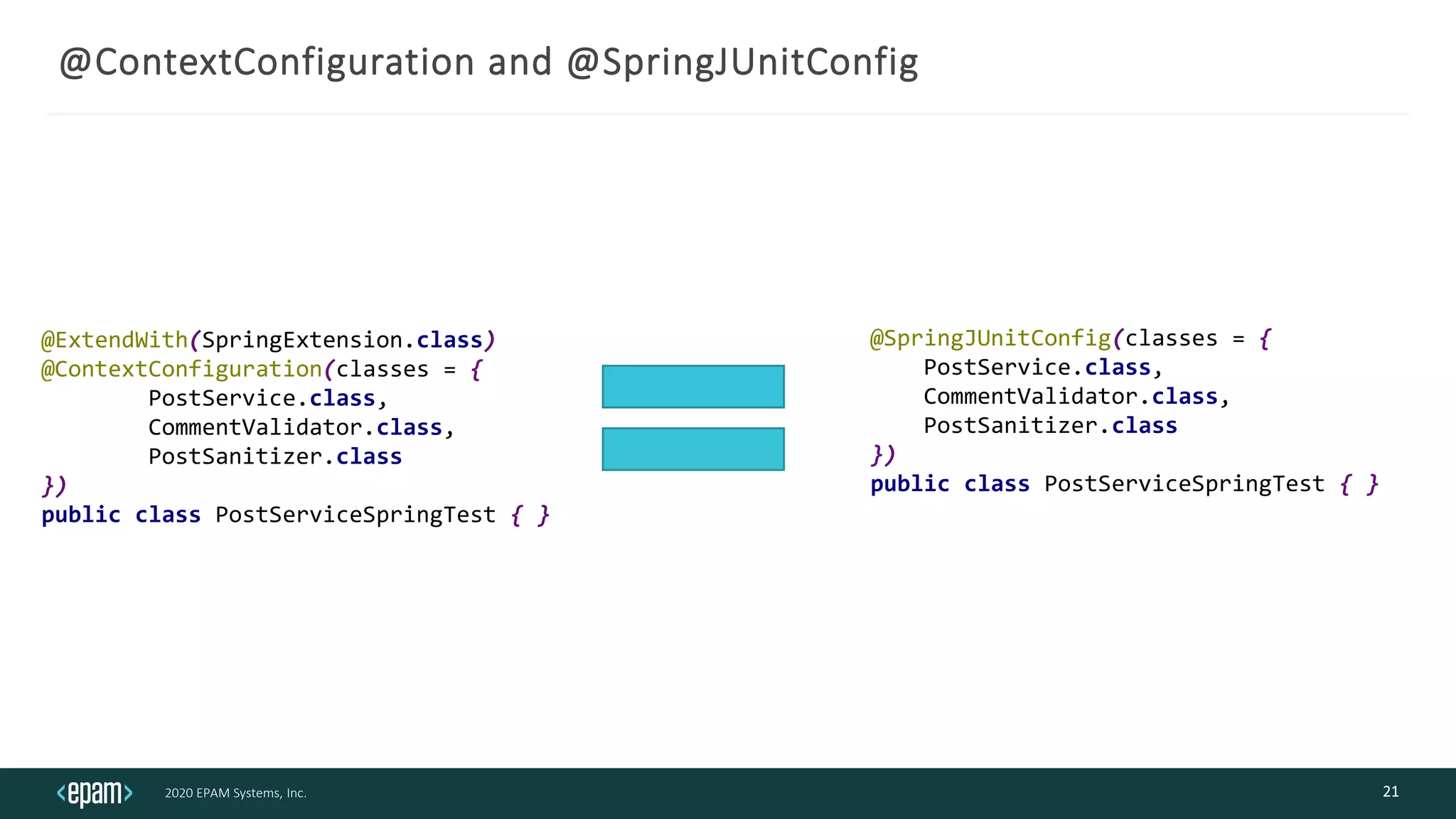 2020 EPAM Systems, Inc.
@ContextConfiguration and @SpringJUnitConfig
21
@ExtendWith(SpringExtension.class)
@ContextConfiguration(classes = {
PostService.class,
CommentValidator.class,
PostSanitizer.class
})
public class PostServiceSpringTest { }
@SpringJUnitConfig(classes = {
PostService.class,
CommentValidator.class,
PostSanitizer.class
})
public class PostServiceSpringTest { }
 