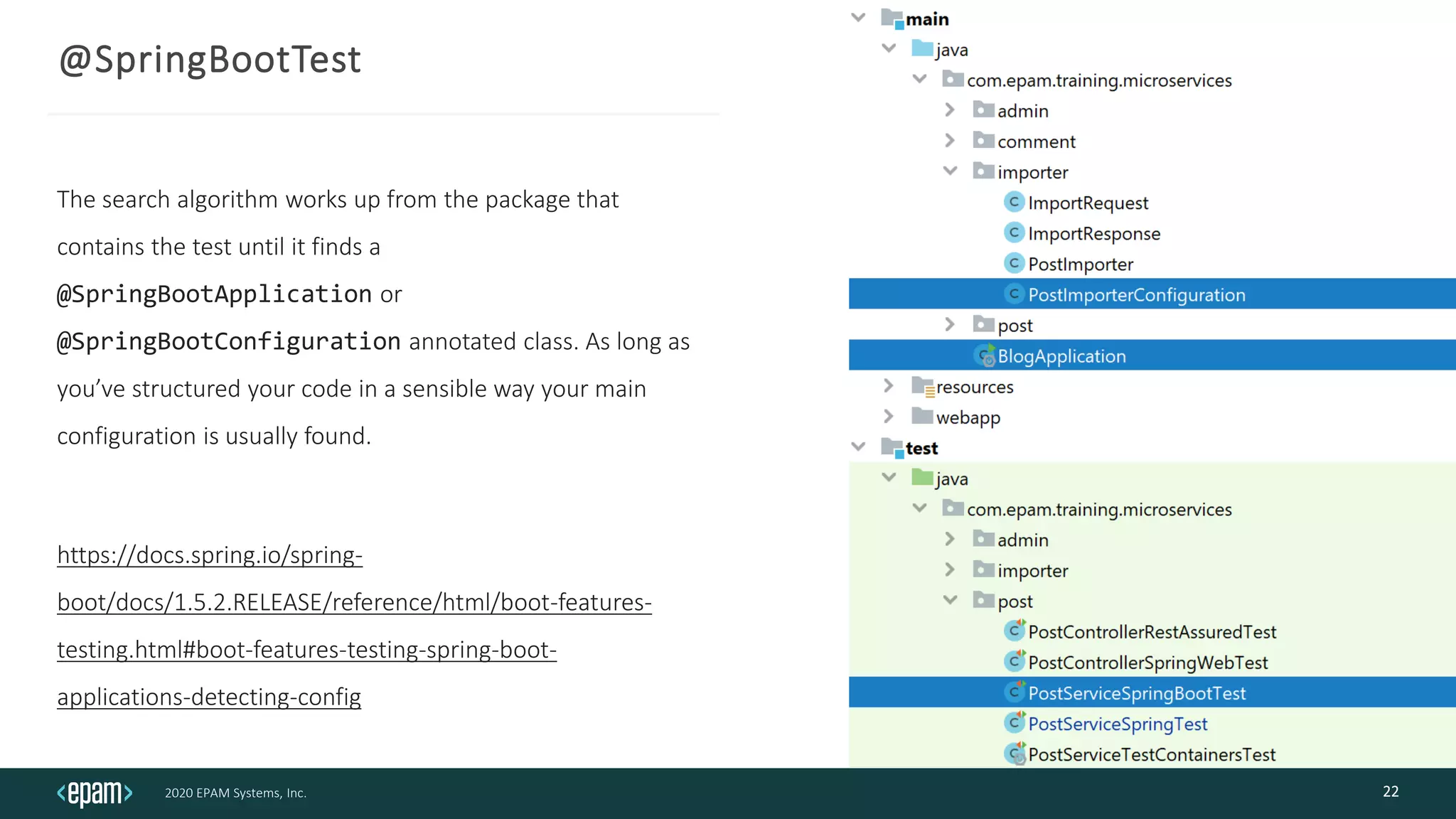 2020 EPAM Systems, Inc.
@SpringBootTest
The search algorithm works up from the package that
contains the test until it finds a
@SpringBootApplication or
@SpringBootConfiguration annotated class. As long as
you’ve structured your code in a sensible way your main
configuration is usually found.
https://docs.spring.io/spring-
boot/docs/1.5.2.RELEASE/reference/html/boot-features-
testing.html#boot-features-testing-spring-boot-
applications-detecting-config
22
 