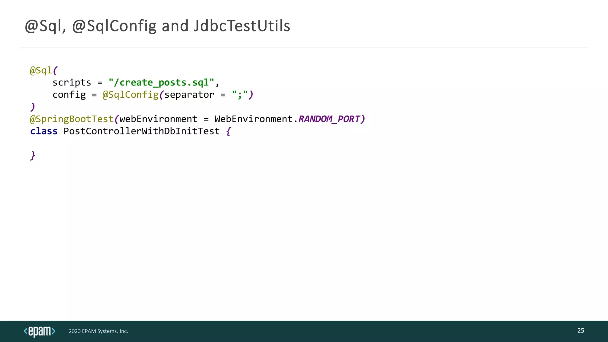 2020 EPAM Systems, Inc.
@Sql, @SqlConfig and JdbcTestUtils
25
@Sql(
scripts = "/create_posts.sql",
config = @SqlConfig(separator = ";")
)
@SpringBootTest(webEnvironment = WebEnvironment.RANDOM_PORT)
class PostControllerWithDbInitTest {
}
 