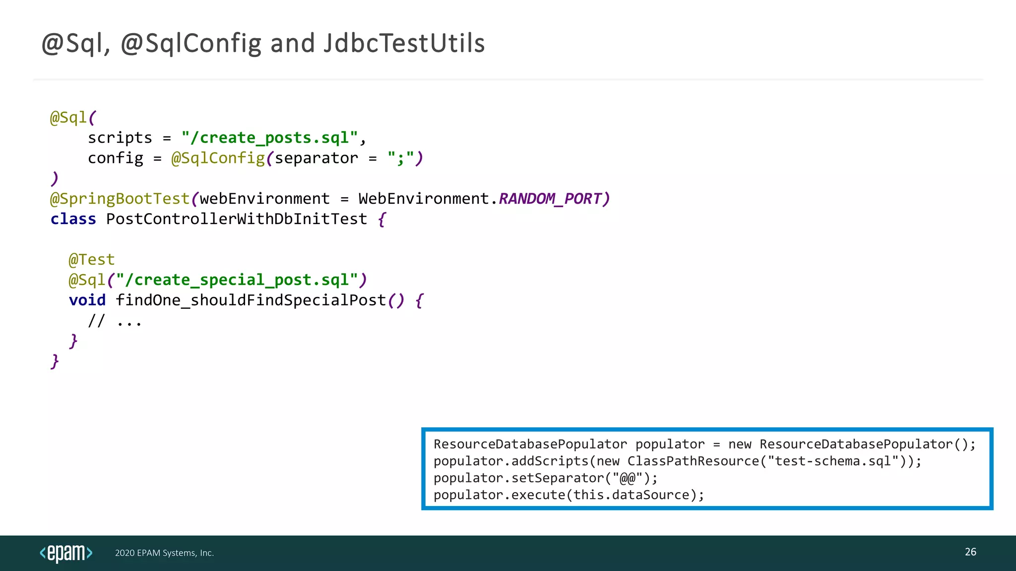 2020 EPAM Systems, Inc.
@Sql, @SqlConfig and JdbcTestUtils
26
@Sql(
scripts = "/create_posts.sql",
config = @SqlConfig(separator = ";")
)
@SpringBootTest(webEnvironment = WebEnvironment.RANDOM_PORT)
class PostControllerWithDbInitTest {
@Test
@Sql("/create_special_post.sql")
void findOne_shouldFindSpecialPost() {
// ...
}
}
ResourceDatabasePopulator populator = new ResourceDatabasePopulator();
populator.addScripts(new ClassPathResource("test-schema.sql"));
populator.setSeparator("@@");
populator.execute(this.dataSource);
 