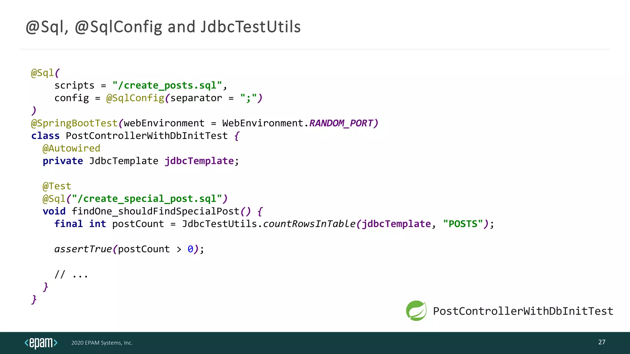 2020 EPAM Systems, Inc.
@Sql, @SqlConfig and JdbcTestUtils
27
@Sql(
scripts = "/create_posts.sql",
config = @SqlConfig(separator = ";")
)
@SpringBootTest(webEnvironment = WebEnvironment.RANDOM_PORT)
class PostControllerWithDbInitTest {
@Autowired
private JdbcTemplate jdbcTemplate;
@Test
@Sql("/create_special_post.sql")
void findOne_shouldFindSpecialPost() {
final int postCount = JdbcTestUtils.countRowsInTable(jdbcTemplate, "POSTS");
assertTrue(postCount > 0);
// ...
}
}
PostControllerWithDbInitTest
 