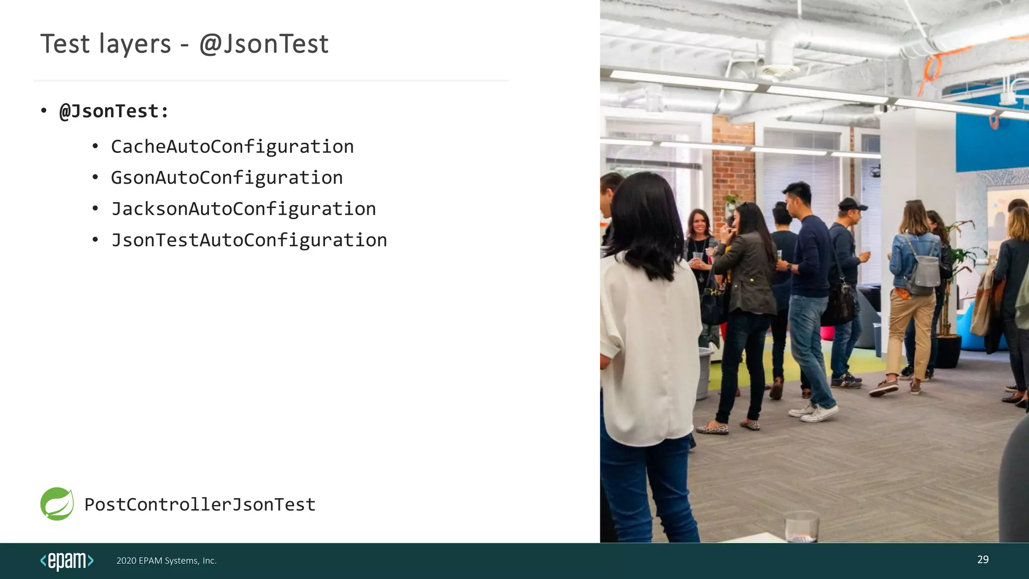 2020 EPAM Systems, Inc.
Test layers - @JsonTest
• @JsonTest:
• CacheAutoConfiguration
• GsonAutoConfiguration
• JacksonAutoConfiguration
• JsonTestAutoConfiguration
29
PostControllerJsonTest
 