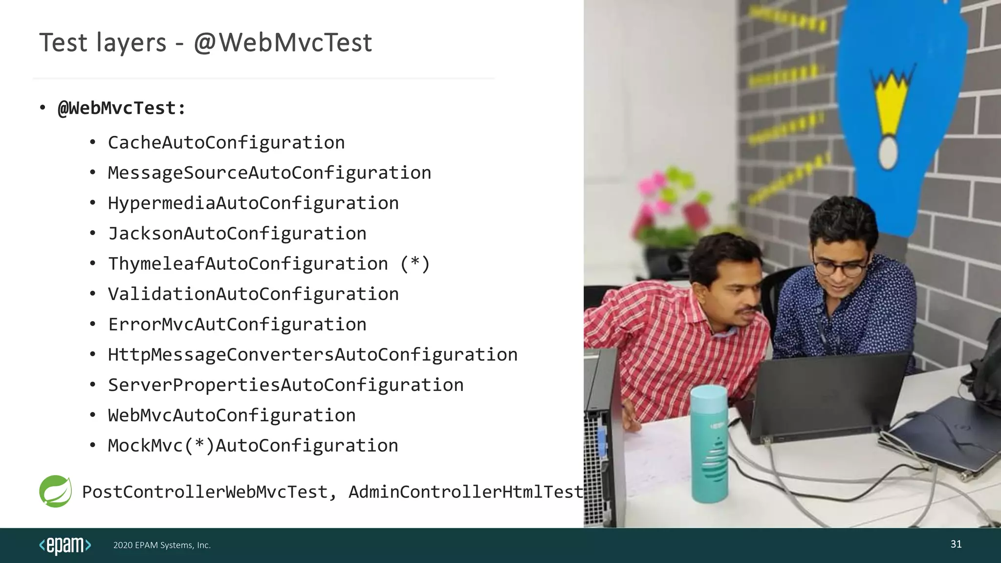 2020 EPAM Systems, Inc.
Test layers - @WebMvcTest
• @WebMvcTest:
• CacheAutoConfiguration
• MessageSourceAutoConfiguration
• HypermediaAutoConfiguration
• JacksonAutoConfiguration
• ThymeleafAutoConfiguration (*)
• ValidationAutoConfiguration
• ErrorMvcAutConfiguration
• HttpMessageConvertersAutoConfiguration
• ServerPropertiesAutoConfiguration
• WebMvcAutoConfiguration
• MockMvc(*)AutoConfiguration
31
PostControllerWebMvcTest, AdminControllerHtmlTest
 