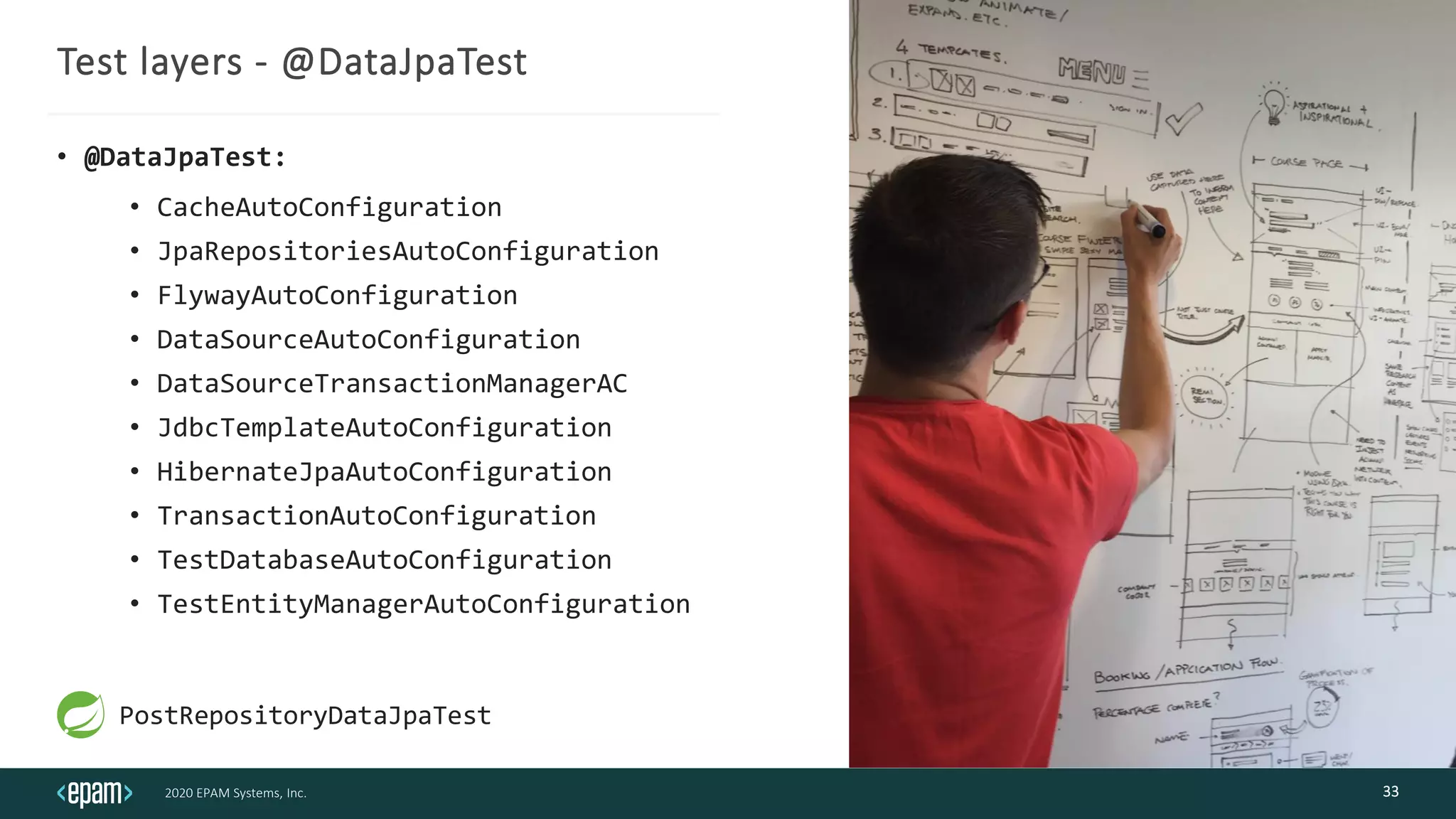 2020 EPAM Systems, Inc.
Test layers - @DataJpaTest
• @DataJpaTest:
• CacheAutoConfiguration
• JpaRepositoriesAutoConfiguration
• FlywayAutoConfiguration
• DataSourceAutoConfiguration
• DataSourceTransactionManagerAC
• JdbcTemplateAutoConfiguration
• HibernateJpaAutoConfiguration
• TransactionAutoConfiguration
• TestDatabaseAutoConfiguration
• TestEntityManagerAutoConfiguration
33
PostRepositoryDataJpaTest
 