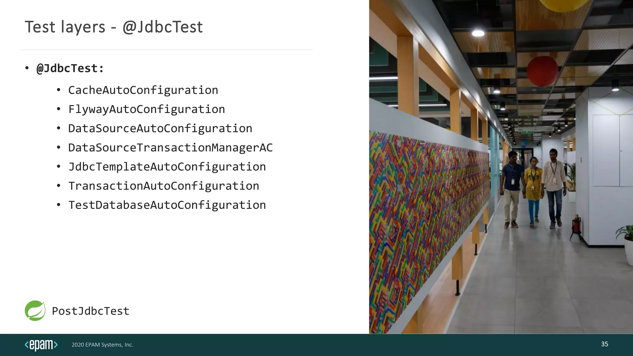 2020 EPAM Systems, Inc.
Test layers - @JdbcTest
• @JdbcTest:
• CacheAutoConfiguration
• FlywayAutoConfiguration
• DataSourceAutoConfiguration
• DataSourceTransactionManagerAC
• JdbcTemplateAutoConfiguration
• TransactionAutoConfiguration
• TestDatabaseAutoConfiguration
35
PostJdbcTest
 