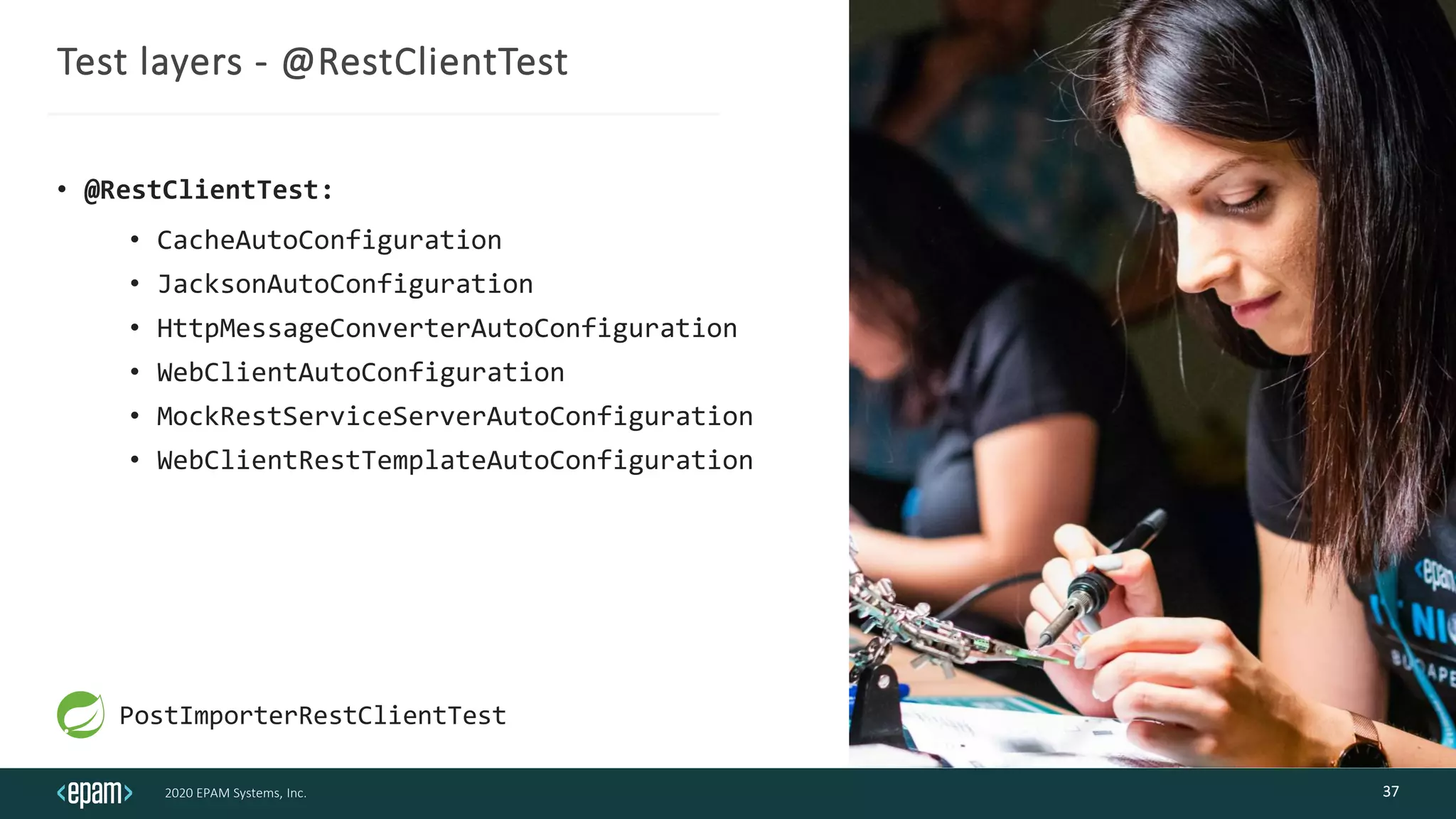 2020 EPAM Systems, Inc.
Test layers - @RestClientTest
• @RestClientTest:
• CacheAutoConfiguration
• JacksonAutoConfiguration
• HttpMessageConverterAutoConfiguration
• WebClientAutoConfiguration
• MockRestServiceServerAutoConfiguration
• WebClientRestTemplateAutoConfiguration
37
PostImporterRestClientTest
 
