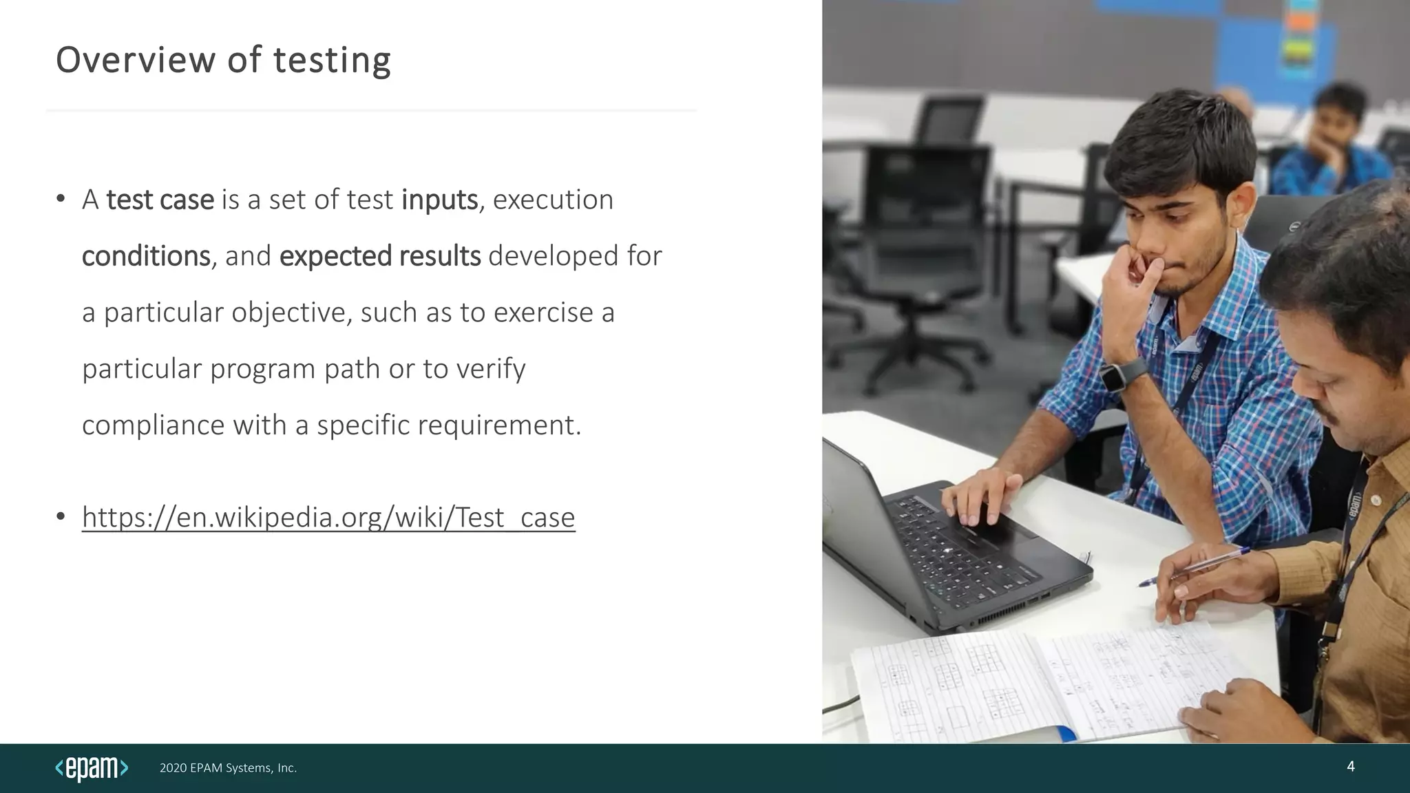 2020 EPAM Systems, Inc.
Overview of testing
• A test case is a set of test inputs, execution
conditions, and expected results developed for
a particular objective, such as to exercise a
particular program path or to verify
compliance with a specific requirement.
• https://en.wikipedia.org/wiki/Test_case
4
 