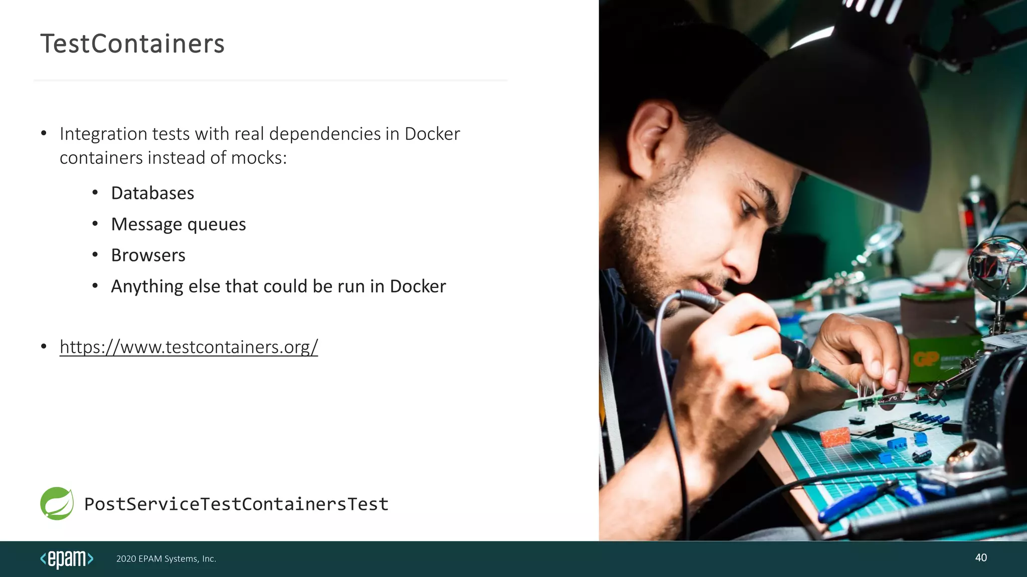 2020 EPAM Systems, Inc.
TestContainers
• Integration tests with real dependencies in Docker
containers instead of mocks:
• Databases
• Message queues
• Browsers
• Anything else that could be run in Docker
• https://www.testcontainers.org/
40
PostServiceTestContainersTest
 