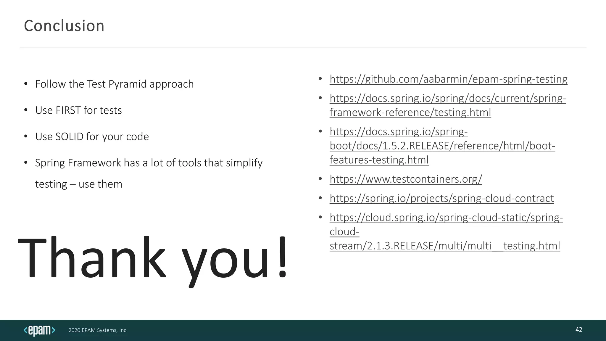 2020 EPAM Systems, Inc.
Conclusion
• Follow the Test Pyramid approach
• Use FIRST for tests
• Use SOLID for your code
• Spring Framework has a lot of tools that simplify
testing – use them
• https://github.com/aabarmin/epam-spring-testing
• https://docs.spring.io/spring/docs/current/spring-
framework-reference/testing.html
• https://docs.spring.io/spring-
boot/docs/1.5.2.RELEASE/reference/html/boot-
features-testing.html
• https://www.testcontainers.org/
• https://spring.io/projects/spring-cloud-contract
• https://cloud.spring.io/spring-cloud-static/spring-
cloud-
stream/2.1.3.RELEASE/multi/multi__testing.html
42
Thank you!
 