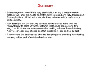 10
Summary
 Site management software is very essential for testing a website before
getting it live. Your site has to be tested, fixed, retested and fully documented.
Any applications utilized in the website have to be tested for performance
and scalability.
 Web testing is still just evolving because software used in the web are
relatively new to other software. Software testing has been around for a
long time. But there are many companies making software for web testing.
A developer need only choose one that meets his needs and his budget.
 A developer's job isn’t finished after the designing and encoding. Web testing
is a very critical part of website development.
 
