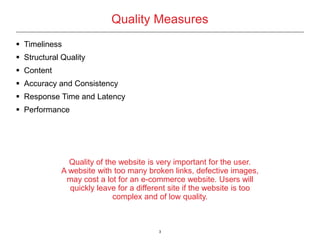 3
Quality Measures
 Timeliness
 Structural Quality
 Content
 Accuracy and Consistency
 Response Time and Latency
 Performance
Quality of the website is very important for the user.
A website with too many broken links, defective images,
may cost a lot for an e-commerce website. Users will
quickly leave for a different site if the website is too
complex and of low quality.
 