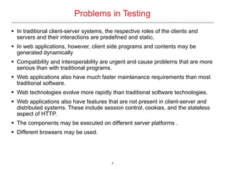 4
Problems in Testing
 In traditional client-server systems, the respective roles of the clients and
servers and their interactions are predefined and static.
 In web applications, however, client side programs and contents may be
generated dynamically
 Compatibility and interoperability are urgent and cause problems that are more
serious than with traditional programs.
 Web applications also have much faster maintenance requirements than most
traditional software.
 Web technologies evolve more rapidly than traditional software technologies.
 Web applications also have features that are not present in client-server and
distributed systems. These include session control, cookies, and the stateless
aspect of HTTP.
 The components may be executed on different server platforms .
 Different browsers may be used.
 