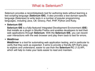 7
Selenium provides a record/playback tool for authoring tests without learning a
test scripting language (Selenium IDE). It also provides a test domain-specific
language (Selenese) to write tests in a number of popular programming
languages, including Java, C#, Groovy, Perl, PHP, Python and Ruby.
 Selenium IDE
Selenium IDE is a fully-featured Integrated Development Environment (IDE)
that installs as a plugin in Mozilla Firefox and enables developers to test their
web applications through Selenium. With the Selenium IDE, you can record
user interactions with the web browser and play them back to test for errors.
 WebDriver
WebDriver is a tool for automating web application testing, and in particular to
verify that they work as expected. It aims to provide a friendly API that's easy
to explore and understand, easier to use than the Selenium-RC (1.0) API,
which will help to make your tests easier to read and maintain.
What is Selenium?
 