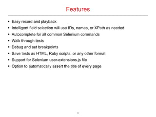 8
 Easy record and playback
 Intelligent field selection will use IDs, names, or XPath as needed
 Autocomplete for all common Selenium commands
 Walk through tests
 Debug and set breakpoints
 Save tests as HTML, Ruby scripts, or any other format
 Support for Selenium user-extensions.js file
 Option to automatically assert the title of every page
Features
 