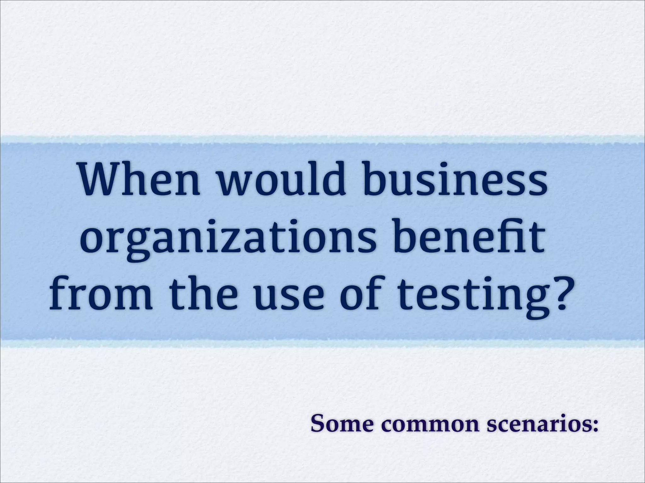 When would business
organizations beneﬁt
from the use of testing?
Some common scenarios:
 