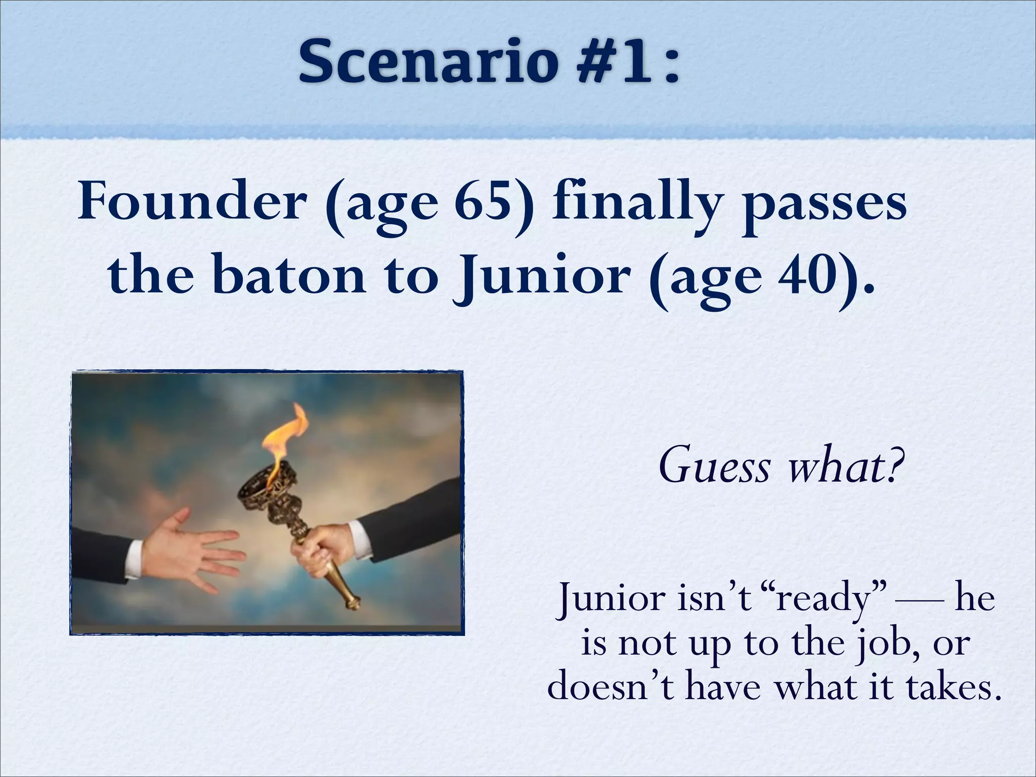 Scenario #1:
Founder (age 65) finally passes
the baton to Junior (age 40).
Guess what?
Junior isn’t “ready” — he
is not up to the job, or
doesn’t have what it takes.
 