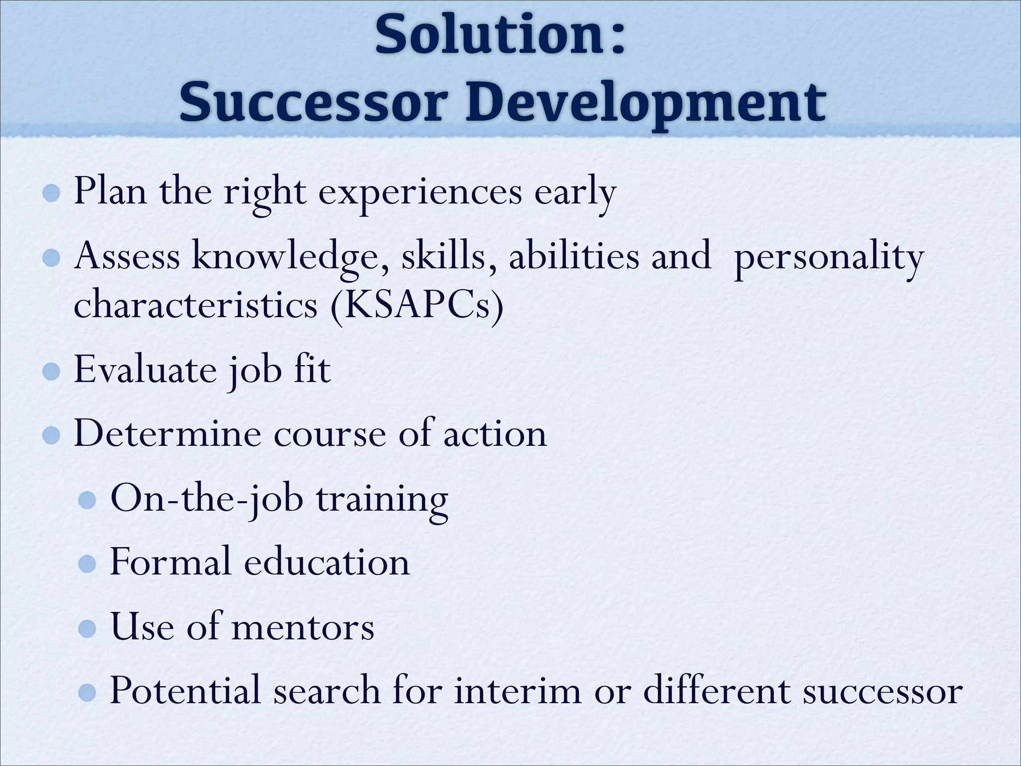 Solution:
Successor Development
Plan the right experiences early
Assess knowledge, skills, abilities and personality
characteristics (KSAPCs)
Evaluate job fit
Determine course of action
On-the-job training
Formal education
Use of mentors
Potential search for interim or different successor
 