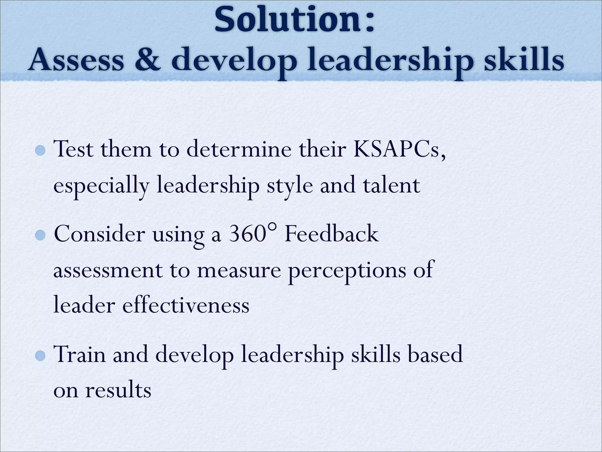 Test them to determine their KSAPCs,
especially leadership style and talent
Consider using a 360° Feedback
assessment to measure perceptions of
leader effectiveness
Train and develop leadership skills based
on results
Solution:
Assess & develop leadership skills
 