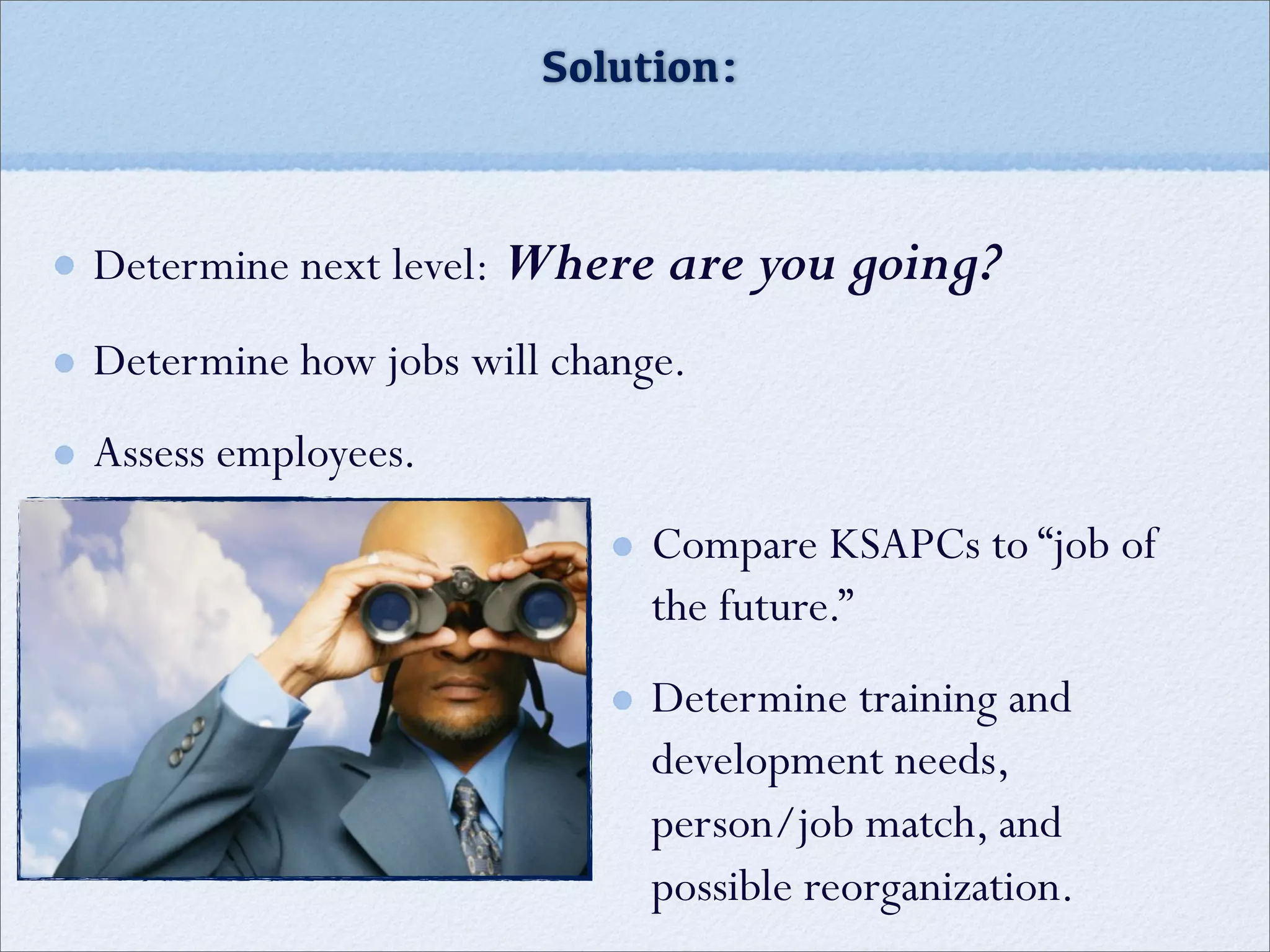 Solution:
Determine next level: Where are you going?
Determine how jobs will change.
Assess employees.
Compare KSAPCs to “job of
the future.”
Determine training and
development needs,
person/job match, and
possible reorganization.
 