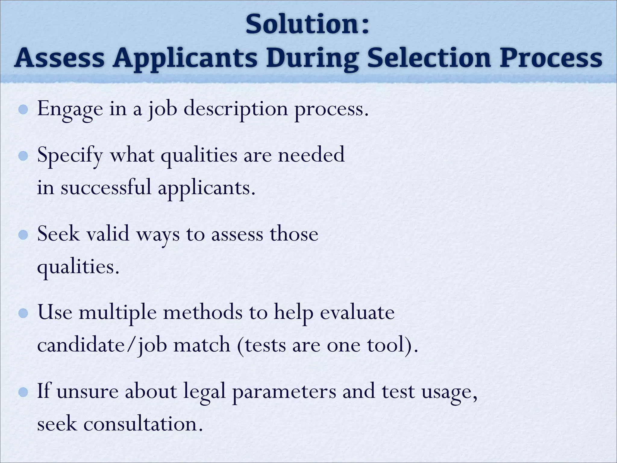 Engage in a job description process.
Specify what qualities are needed
in successful applicants.
Seek valid ways to assess those
qualities.
Use multiple methods to help evaluate
candidate/job match (tests are one tool).
If unsure about legal parameters and test usage,
seek consultation.
Solution:
Assess Applicants During Selection Process
 