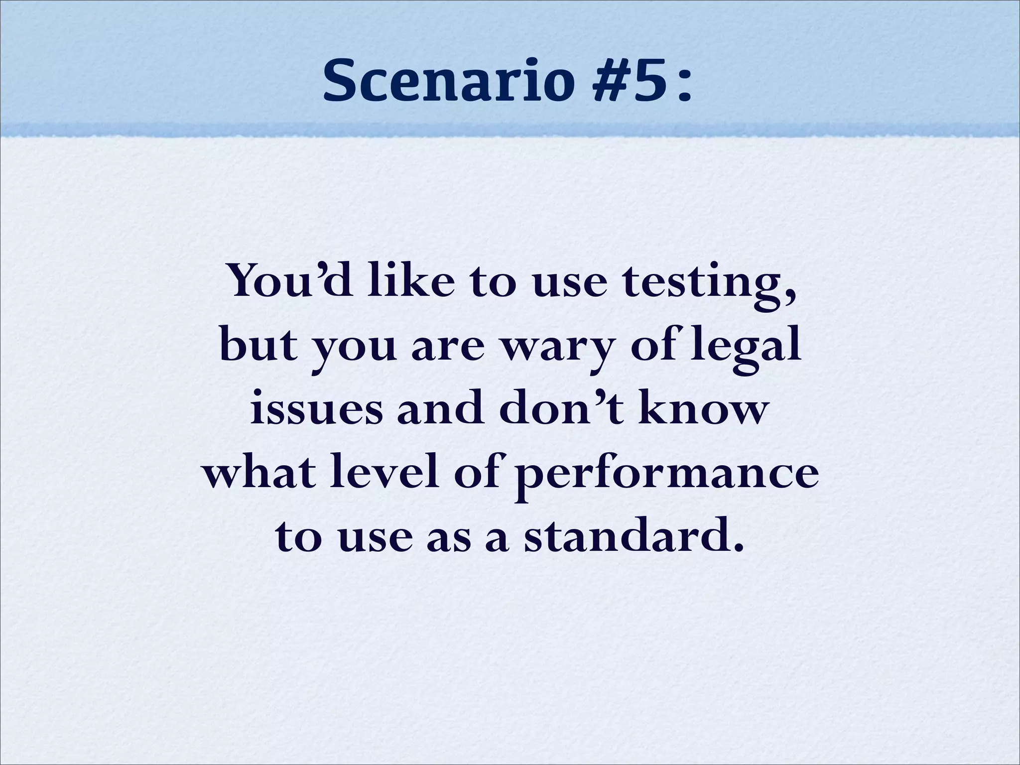 Scenario #5:
You’d like to use testing,
but you are wary of legal
issues and don’t know
what level of performance
to use as a standard.
 