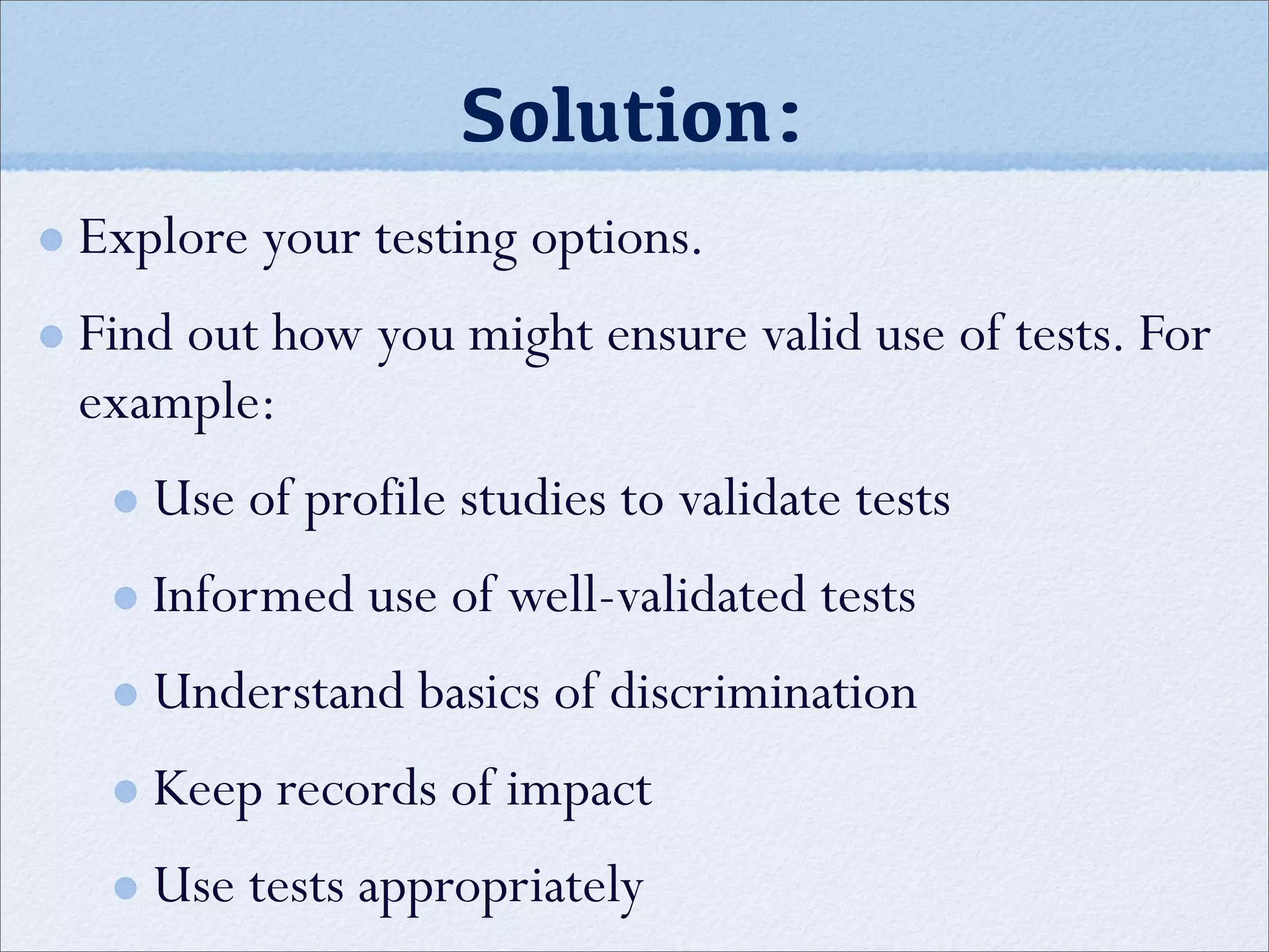 Solution:
Explore your testing options.
Find out how you might ensure valid use of tests. For
example:
Use of profile studies to validate tests
Informed use of well-validated tests
Understand basics of discrimination
Keep records of impact
Use tests appropriately
 