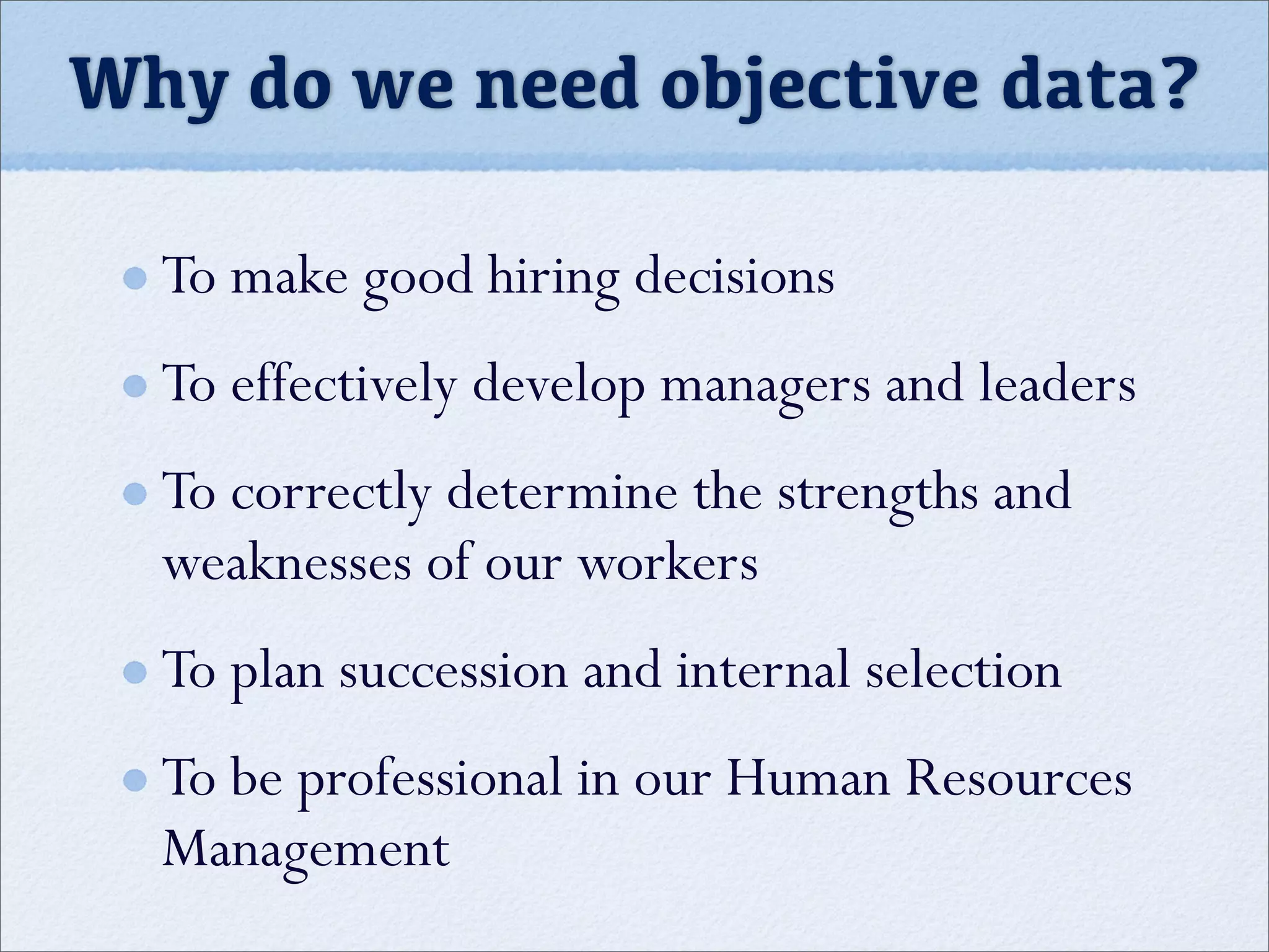 Why do we need objective data?
To make good hiring decisions
To effectively develop managers and leaders
To correctly determine the strengths and
weaknesses of our workers
To plan succession and internal selection
To be professional in our Human Resources
Management
 
