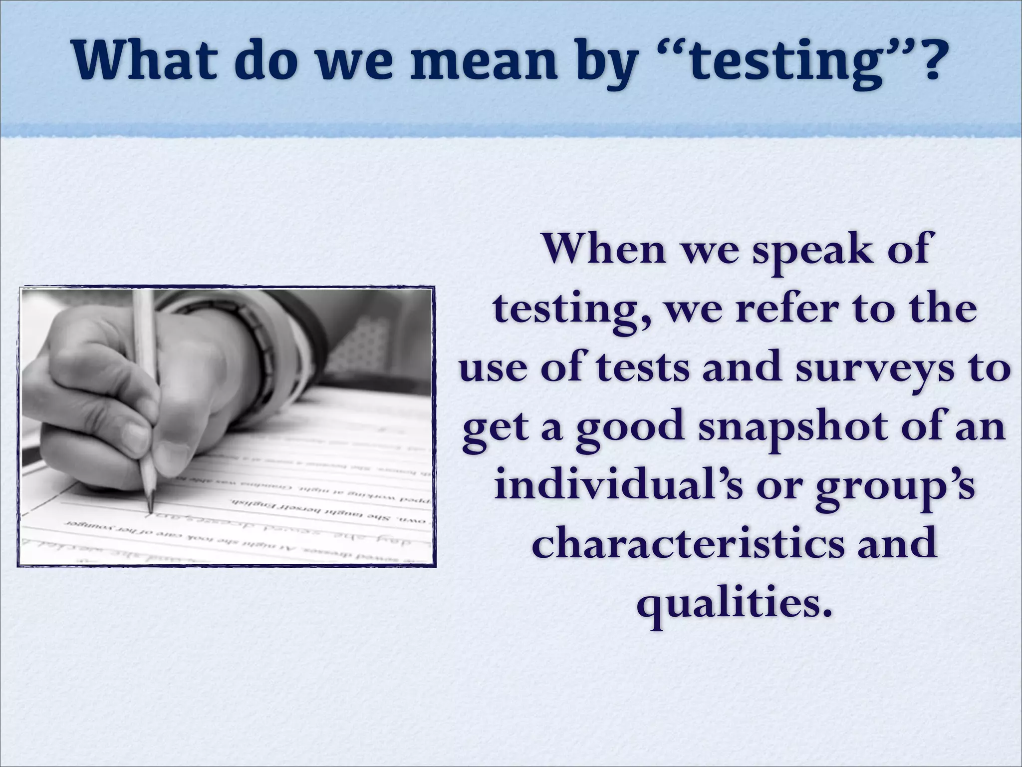 When we speak of
testing, we refer to the
use of tests and surveys to
get a good snapshot of an
individual’s or group’s
characteristics and
qualities.
What do we mean by “testing”?
 