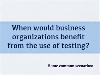 When would business
organizations beneﬁt
from the use of testing?
Some common scenarios:
 
