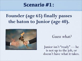 Scenario #1:
Founder (age 65) finally passes
the baton to Junior (age 40).
Guess what?
Junior isn’t “ready” — he
is not up to the job, or
doesn’t have what it takes.
 
