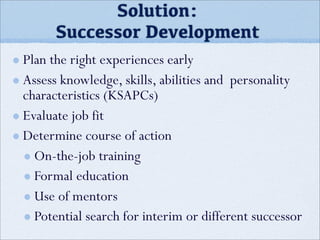 Solution:
Successor Development
Plan the right experiences early
Assess knowledge, skills, abilities and personality
characteristics (KSAPCs)
Evaluate job fit
Determine course of action
On-the-job training
Formal education
Use of mentors
Potential search for interim or different successor
 
