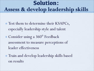 Test them to determine their KSAPCs,
especially leadership style and talent
Consider using a 360° Feedback
assessment to measure perceptions of
leader effectiveness
Train and develop leadership skills based
on results
Solution:
Assess & develop leadership skills
 