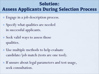 Engage in a job description process.
Specify what qualities are needed
in successful applicants.
Seek valid ways to assess those
qualities.
Use multiple methods to help evaluate
candidate/job match (tests are one tool).
If unsure about legal parameters and test usage,
seek consultation.
Solution:
Assess Applicants During Selection Process
 