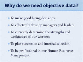 Why do we need objective data?
To make good hiring decisions
To effectively develop managers and leaders
To correctly determine the strengths and
weaknesses of our workers
To plan succession and internal selection
To be professional in our Human Resources
Management
 