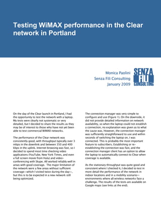Testing WiMAX performance in the Clear
network in Portland




                                                                        Monica Paolini          SENZA
                                                              Senza Fili Consulting
                                                                         January 2009
                                                                                                  FILI
                                                                                                CONSULTING




On the day of the Clear launch in Portland, I had      The connection manager was very simple to
the opportunity to test the network with a laptop.     configure and use (Figure 1). On the downside, it
My tests were clearly not systematic or very           did not provide detailed information on network
detailed, but I decided to share the results as they   availability, so when the laptop could not establish
may be of interest to those who have not yet been      a connection, no explanation was given as to what
able to test commercial WiMAX networks.                the cause was. However, the connection manager
                                                       was sufficiently straightforward to use and within
The performance of the Clear network was               seconds of switching the laptop on, I was
consistently good, with throughput typically over 3    connected. This is probably the most important
mbps in the downlink and between 350 and 400           feature to subscribers. Establishing or re-
kbps in the uplink. Internet browsing was fast, so I   establishing the connection was fast, and the
decided to spend most time checking video              connection manager client has an option to allow
applications (YouTube, New York Times, and even        the laptop to automatically connect to Clear when
a full screen movie from Hulu) and video-              coverage is available.
conferencing with Skype. All worked reliably well in
areas with good coverage. The major limitation of      As the stationary throughput was quite good and
the network were a few areas without sufficient        consistent where I checked it, I decided to test in
coverage—which I visited twice during the day—,        more detail the performance of the network in
but this is to be expected in a new network still      indoor locations and in a mobility scenario—
being optimized.                                       environments where all wireless networks face a
                                                       challenge. The results of the tests are available on
                                                       Google maps (see links at the end).
 