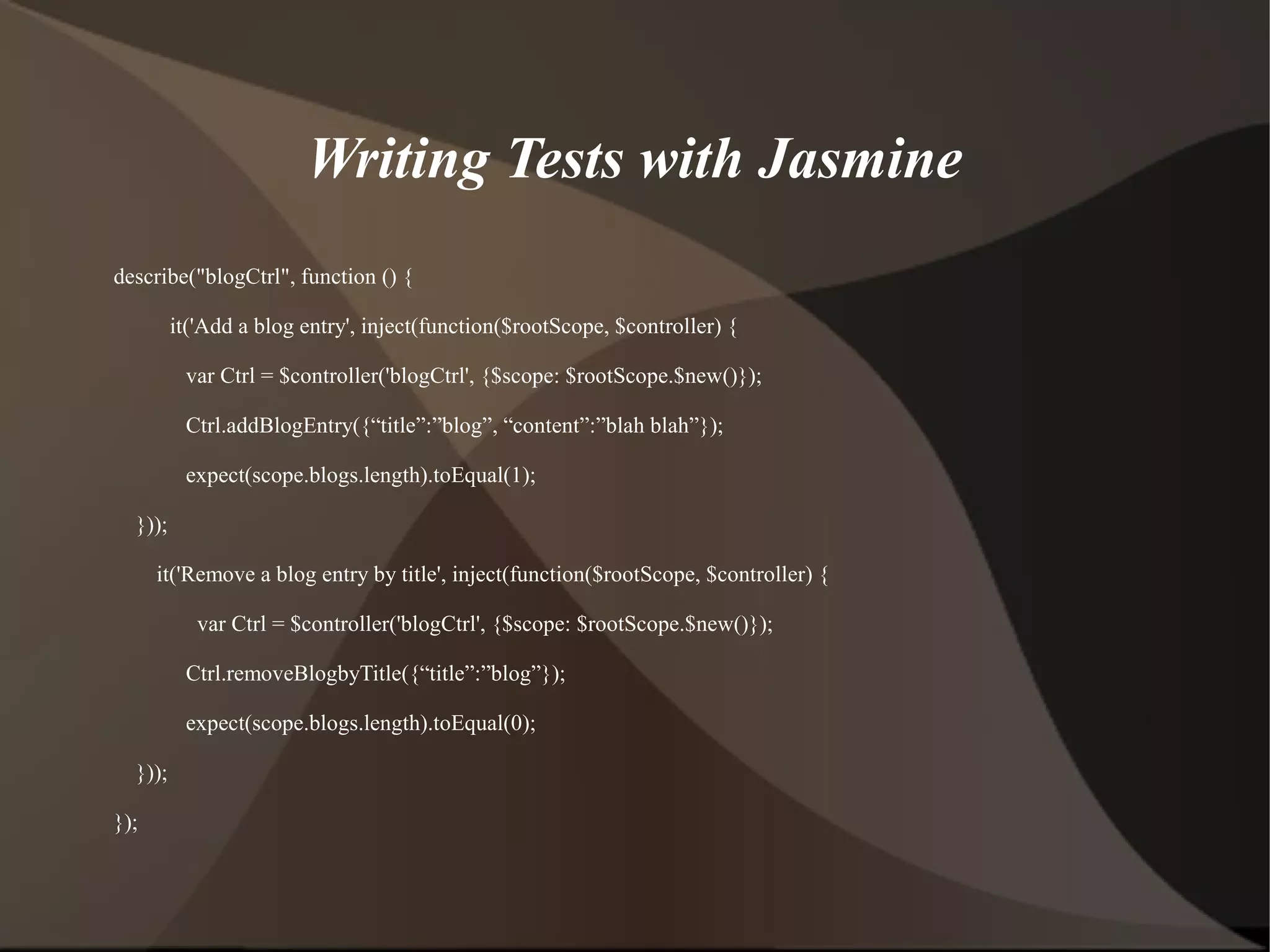 Writing Tests with Jasmine
describe("blogCtrl", function () {
it('Add a blog entry', inject(function($rootScope, $controller) {
var Ctrl = $controller('blogCtrl', {$scope: $rootScope.$new()});
Ctrl.addBlogEntry({“title”:”blog”, “content”:”blah blah”});
expect(scope.blogs.length).toEqual(1);
}));
it('Remove a blog entry by title', inject(function($rootScope, $controller) {
var Ctrl = $controller('blogCtrl', {$scope: $rootScope.$new()});
Ctrl.removeBlogbyTitle({“title”:”blog”});
expect(scope.blogs.length).toEqual(0);
}));
});

 
