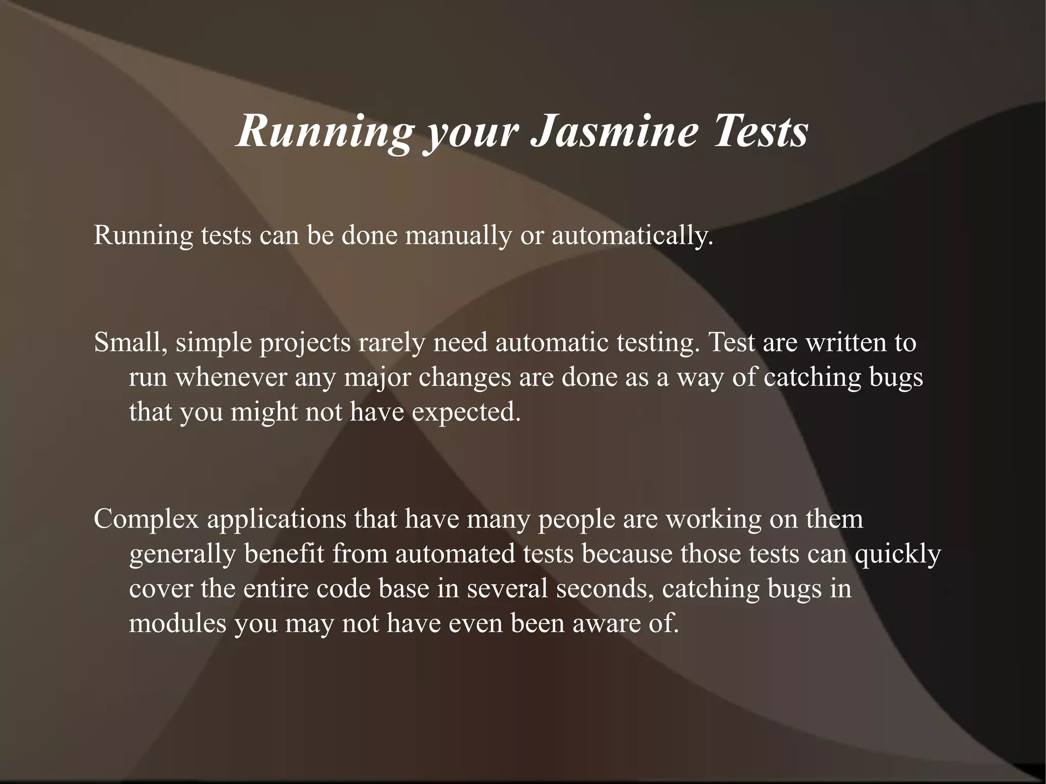 Running your Jasmine Tests
Running tests can be done manually or automatically.

Small, simple projects rarely need automatic testing. Test are written to
run whenever any major changes are done as a way of catching bugs
that you might not have expected.

Complex applications that have many people are working on them
generally benefit from automated tests because those tests can quickly
cover the entire code base in several seconds, catching bugs in
modules you may not have even been aware of.

 