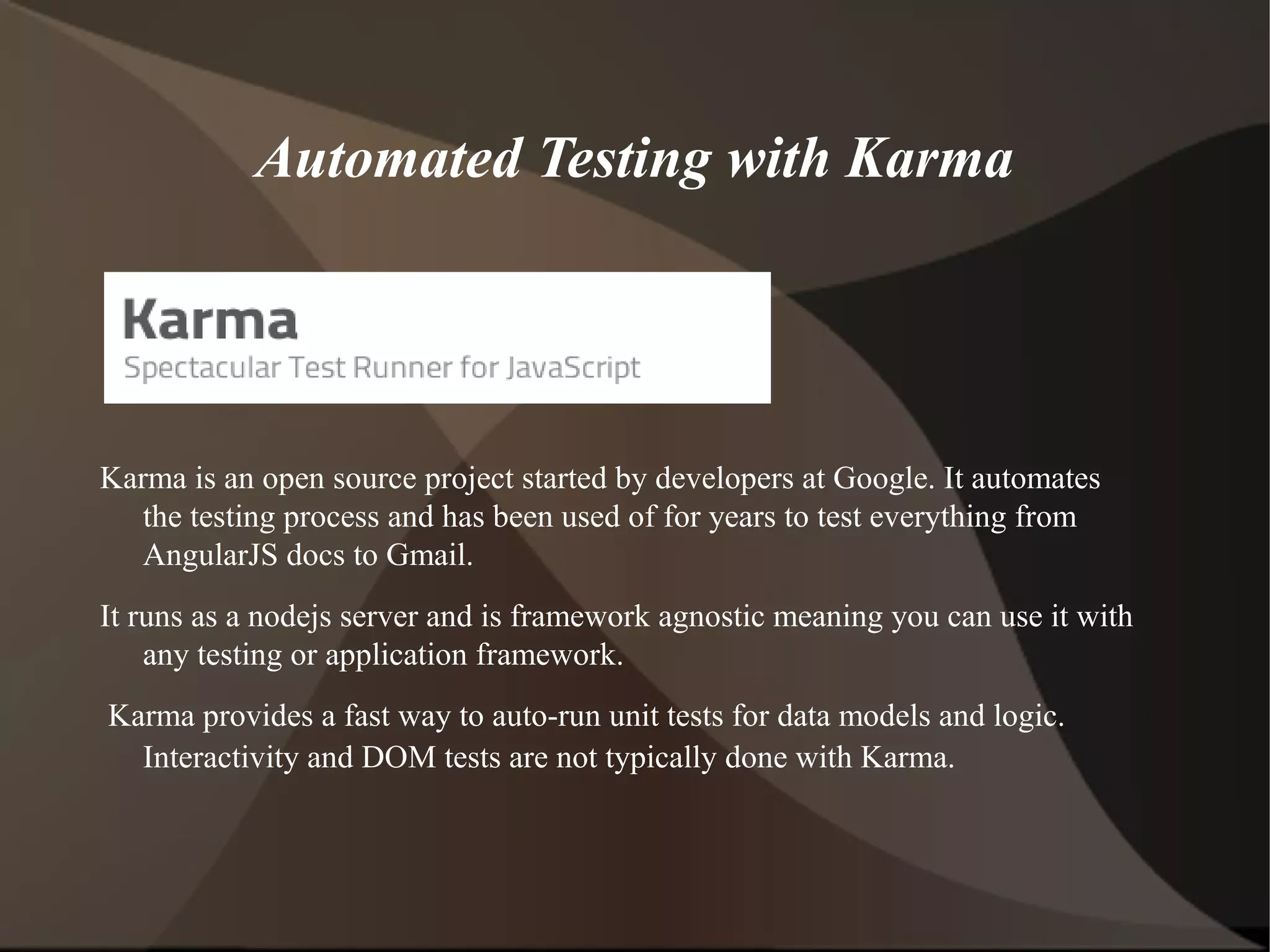 Automated Testing with Karma

Karma is an open source project started by developers at Google. It automates
the testing process and has been used of for years to test everything from
AngularJS docs to Gmail.
It runs as a nodejs server and is framework agnostic meaning you can use it with
any testing or application framework.
Karma provides a fast way to auto-run unit tests for data models and logic.
Interactivity and DOM tests are not typically done with Karma.

 